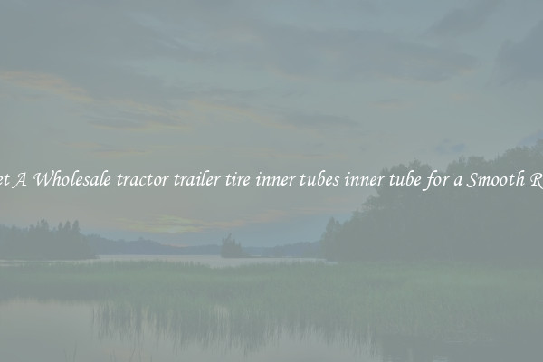 Get A Wholesale tractor trailer tire inner tubes inner tube for a Smooth Ride