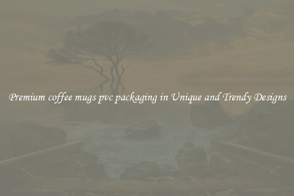 Premium coffee mugs pvc packaging in Unique and Trendy Designs